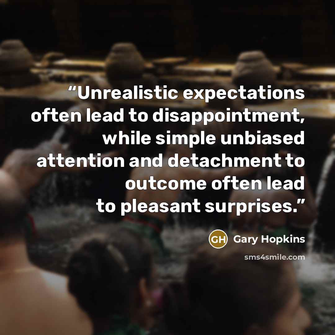 “Unrealistic expectations often lead to disappointment, while simple unbiased attention and detachment to outcome often lead to pleasant surprises.” quote by Gary Hopkins