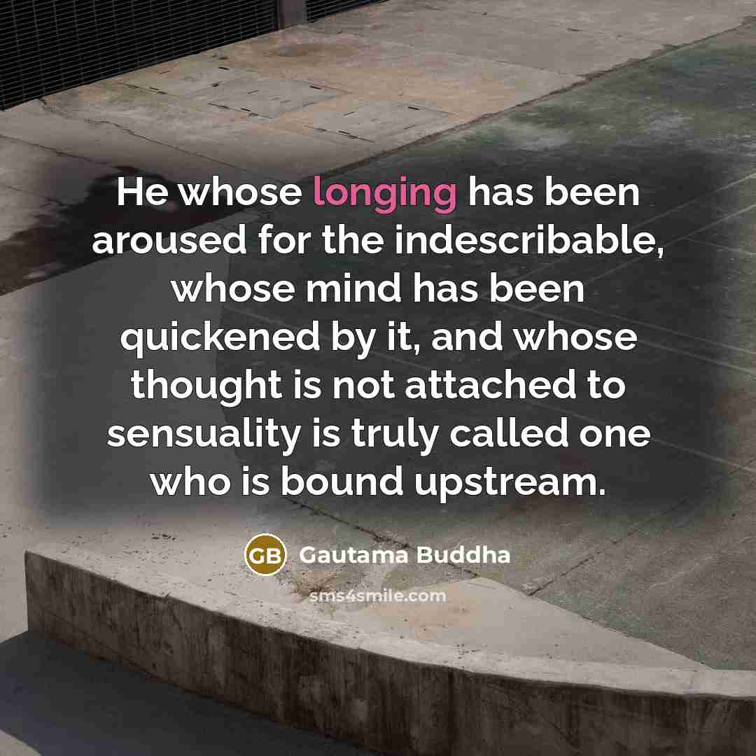 “He whose longing has been aroused for the indescribable, whose mind has been quickened by it, and whose thought is not attached to sensuality is truly called one who is bound upstream.” quote by Gautama Buddha