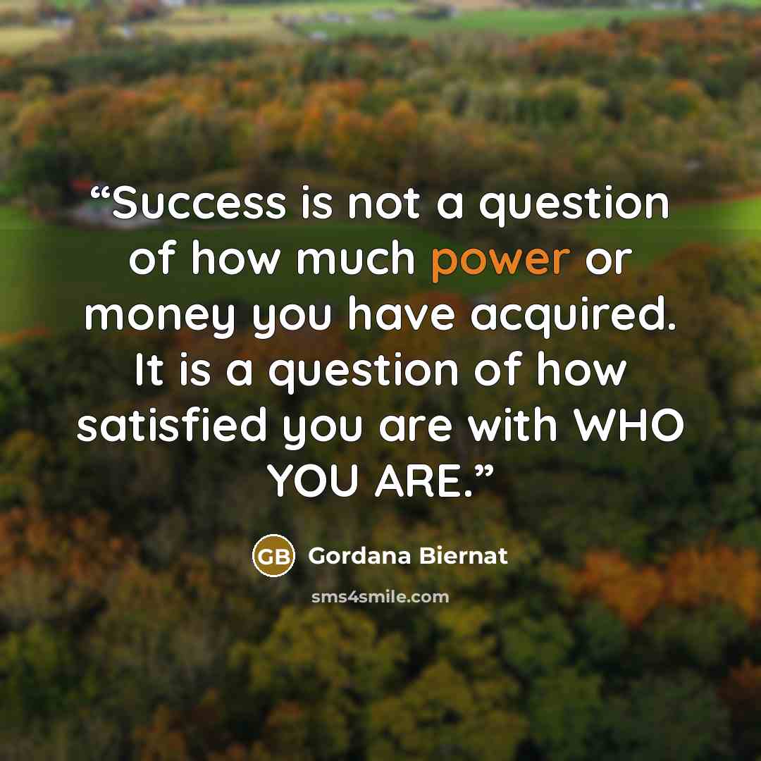 “Success is not a question of how much power or money you have acquired. It is a question of how satisfied you are with WHO YOU ARE.” quote by Gordana Biernat