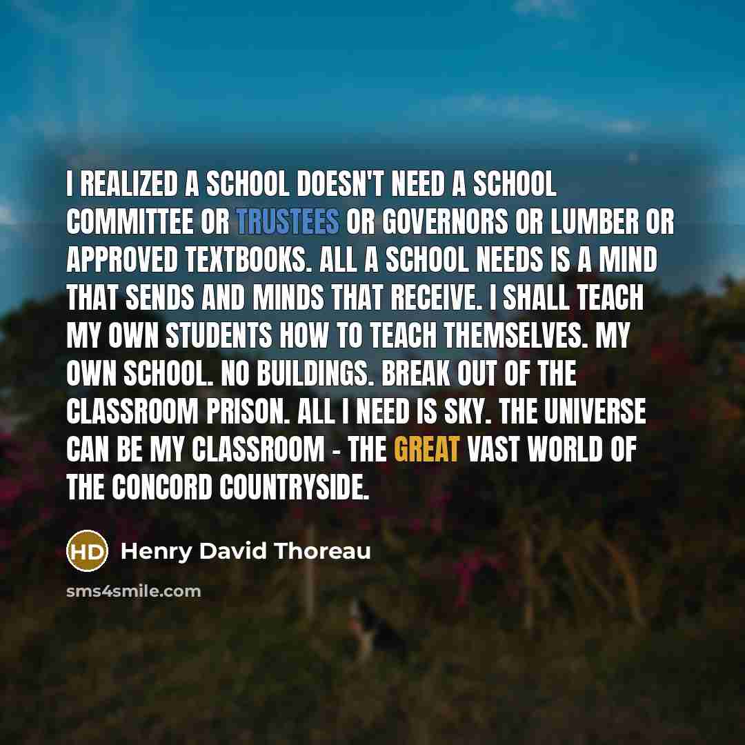 “I realized a school doesn't need a School Committee or Trustees or Governors or lumber or approved textbooks. All a school needs is a mind that sends and minds that receive. I shall teach my own students how to teach themselves. My own school. No buildings. Break out of the classroom prison. All I…” quote by Henry David Thoreau
