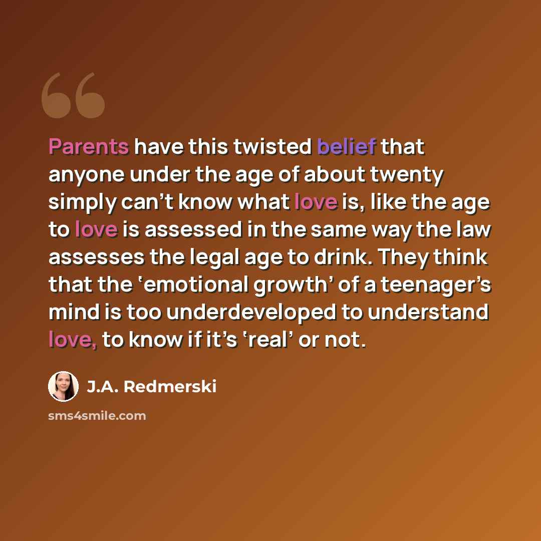 “Parents have this twisted belief that anyone under the age of about twenty simply can’t know what love is, like the age to love is assessed in the same way the law assesses the legal age to drink. They think that the ‘emotional growth’ of a teenager’s mind is too underdeveloped to understand love…” quote by J.A. Redmerski