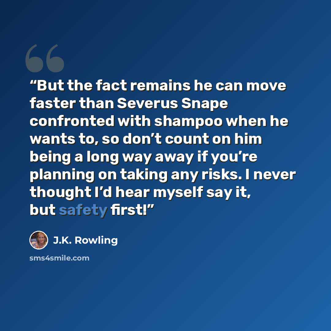 “But the fact remains he can move faster than Severus Snape confronted with shampoo when he wants to, so don’t count on him being a long way away if you’re planning on taking any risks. I never thought I’d hear myself say it, but safety first!” quote by J.K. Rowling