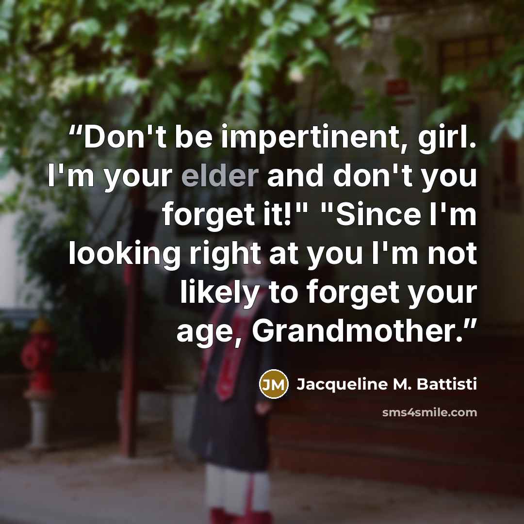 “Don't be impertinent, girl. I'm your elder and don't you forget it!" "Since I'm looking right at you I'm not likely to forget your age, Grandmother.” quote by Jacqueline M. Battisti