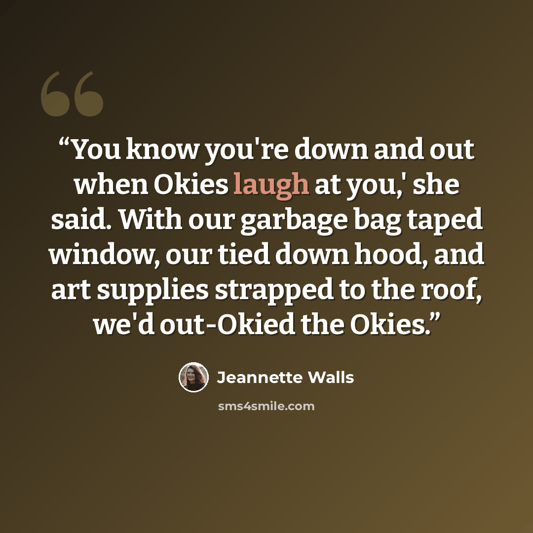 “You know you're down and out when Okies laugh at you,' she said. With our garbage bag taped window, our tied down hood, and art supplies strapped to the roof, we'd out-Okied the Okies.” quote by Jeannette Walls