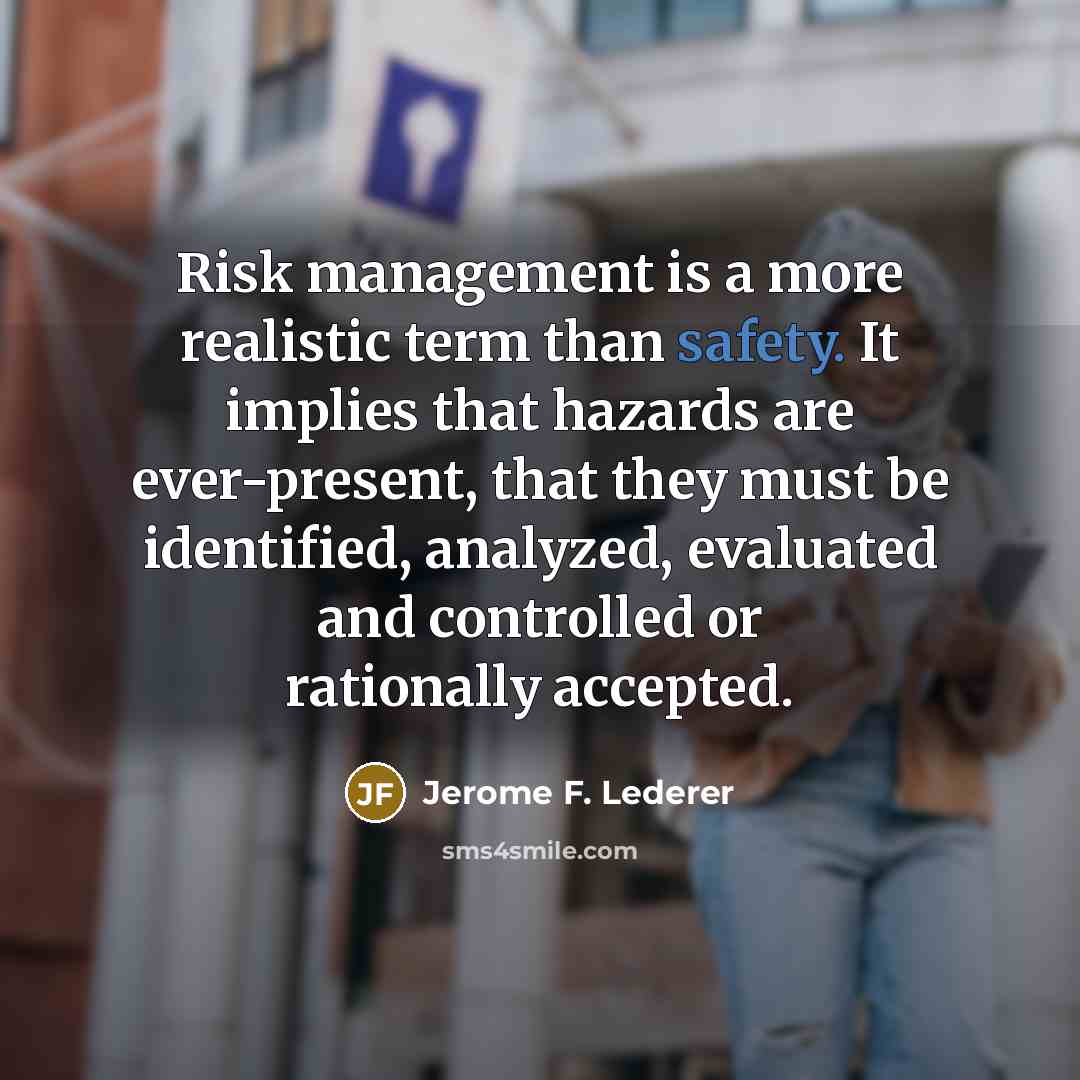“Risk management is a more realistic term than safety. It implies that hazards are ever-present, that they must be identified, analyzed, evaluated and controlled or rationally accepted.” quote by Jerome F. Lederer