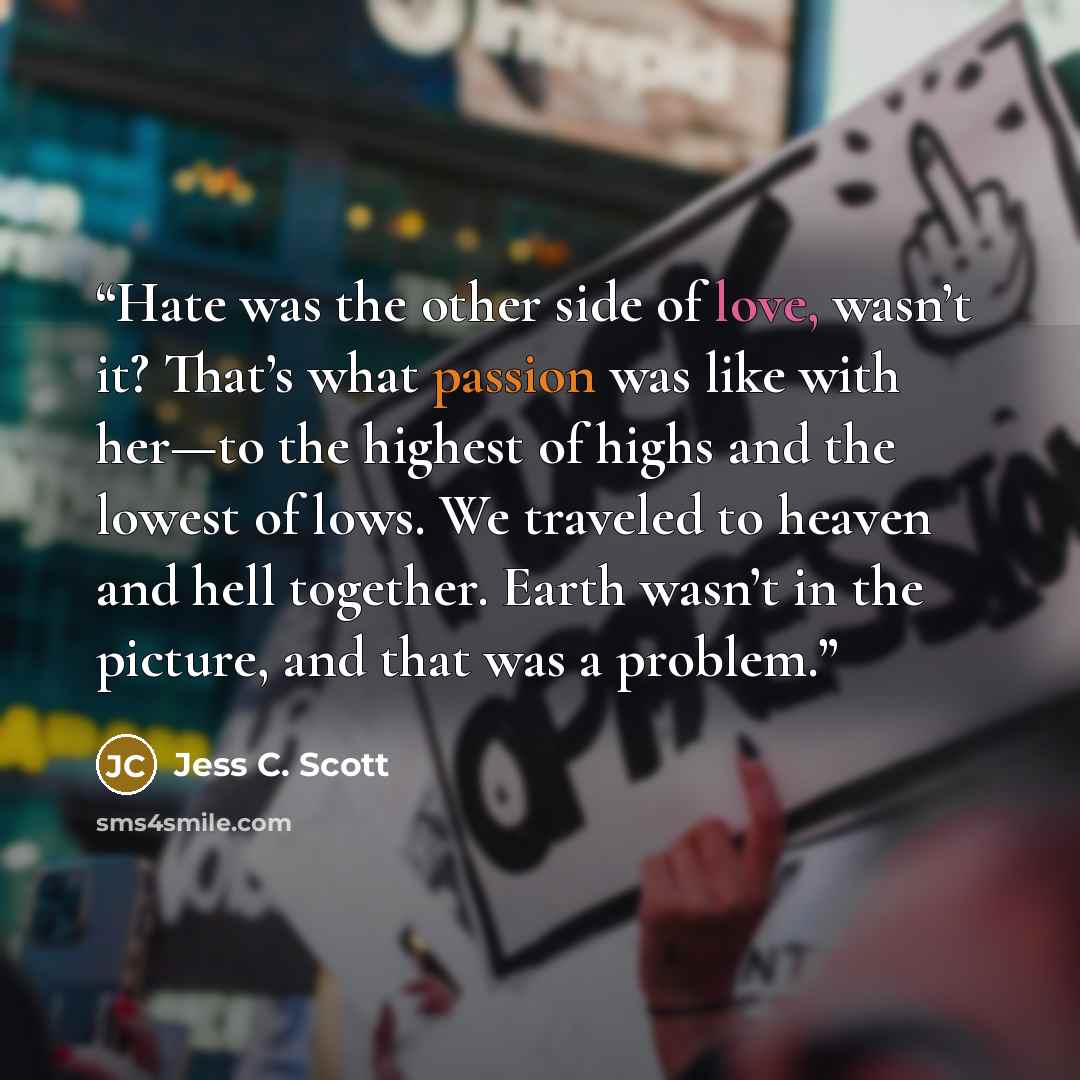 “Hate was the other side of love, wasn’t it? That’s what passion was like with her—to the highest of highs and the lowest of lows. We traveled to heaven and hell together. Earth wasn’t in the picture, and that was a problem.” quote by Jess C. Scott