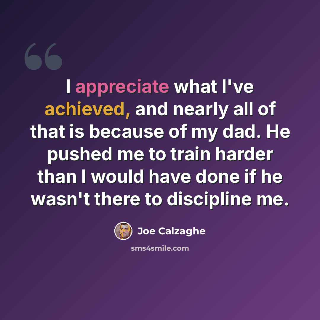 “I appreciate what I've achieved, and nearly all of that is because of my dad. He pushed me to train harder than I would have done if he wasn't there to discipline me.” quote by Joe Calzaghe