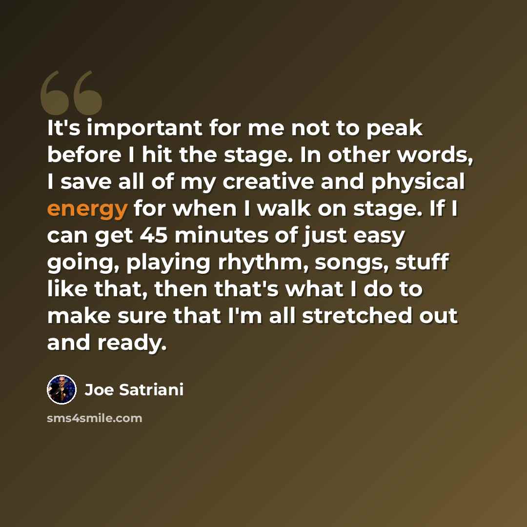 “It's important for me not to peak before I hit the stage. In other words, I save all of my creative and physical energy for when I walk on stage. If I can get 45 minutes of just easy going, playing rhythm, songs, stuff like that, then that's what I do to make sure that I'm all stretched out and…” quote by Joe Satriani