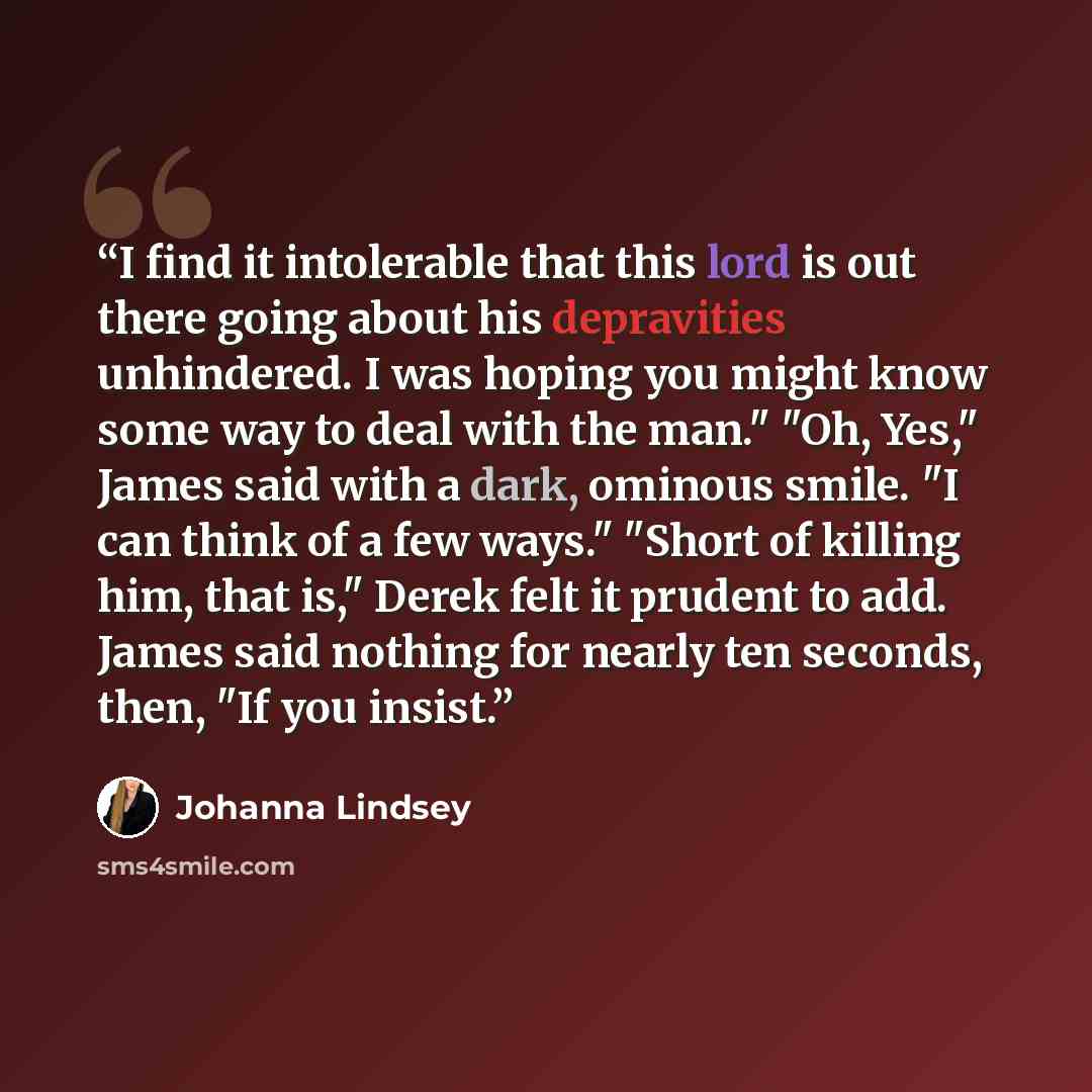 “I find it intolerable that this lord is out there going about his depravities unhindered. I was hoping you might know some way to deal with the man." "Oh, Yes," James said with a dark, ominous smile. "I can think of a few ways." "Short of killing him, that is," Derek felt it prudent to add. James…” quote by Johanna Lindsey