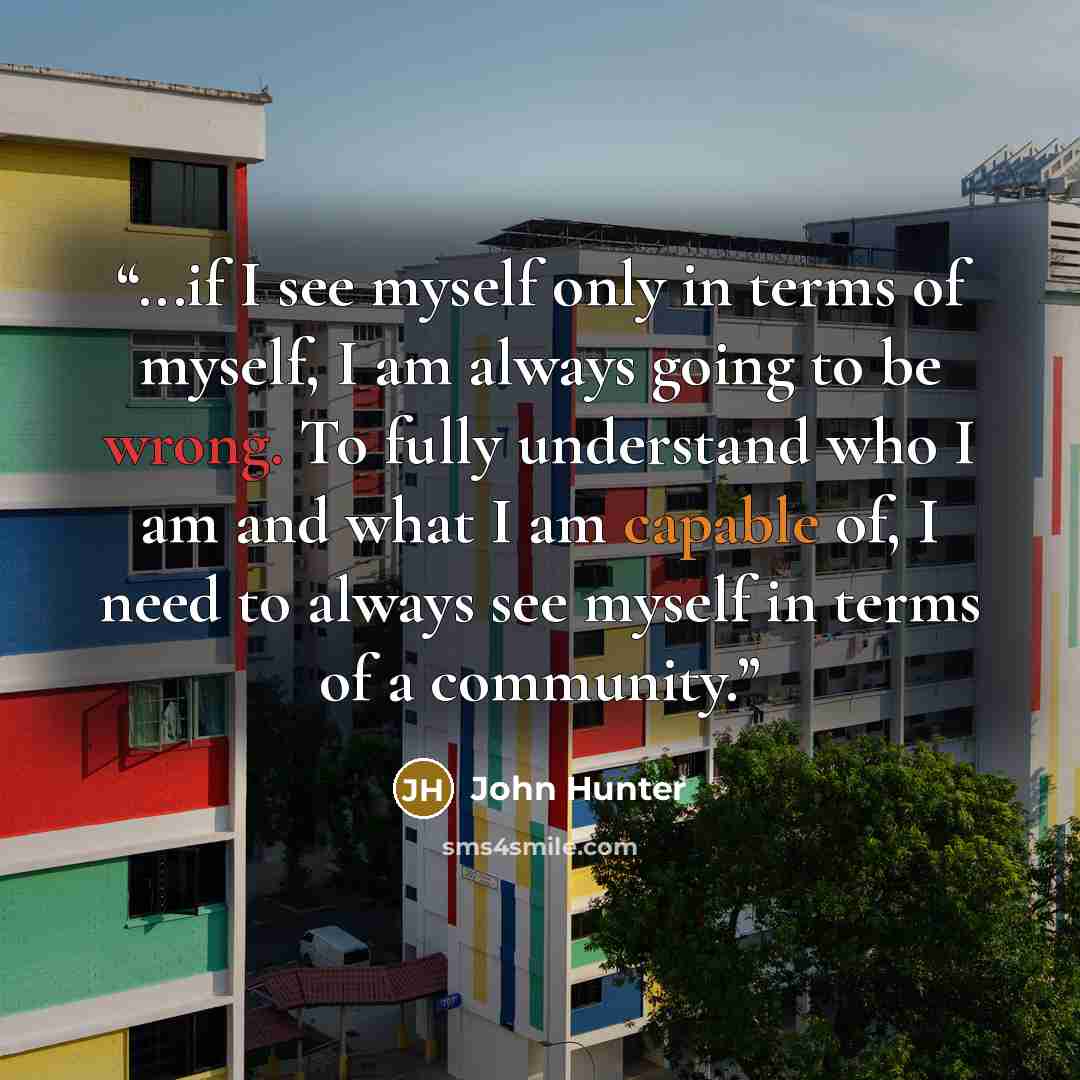 “...if I see myself only in terms of myself, I am always going to be wrong. To fully understand who I am and what I am capable of, I need to always see myself in terms of a community.” quote by John Hunter