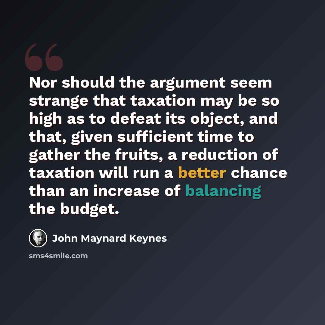 “Nor should the argument seem strange that taxation may be so high as to defeat its object, and that, given sufficient time to gather the fruits, a reduction of taxation will run a better chance than an increase of balancing the budget.” quote by John Maynard Keynes