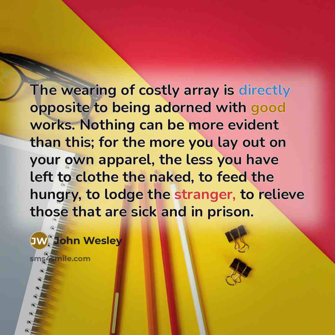 “The wearing of costly array is directly opposite to being adorned with good works. Nothing can be more evident than this; for the more you lay out on your own apparel, the less you have left to clothe the naked, to feed the hungry, to lodge the stranger, to relieve those that are sick and in prison.” quote by John Wesley