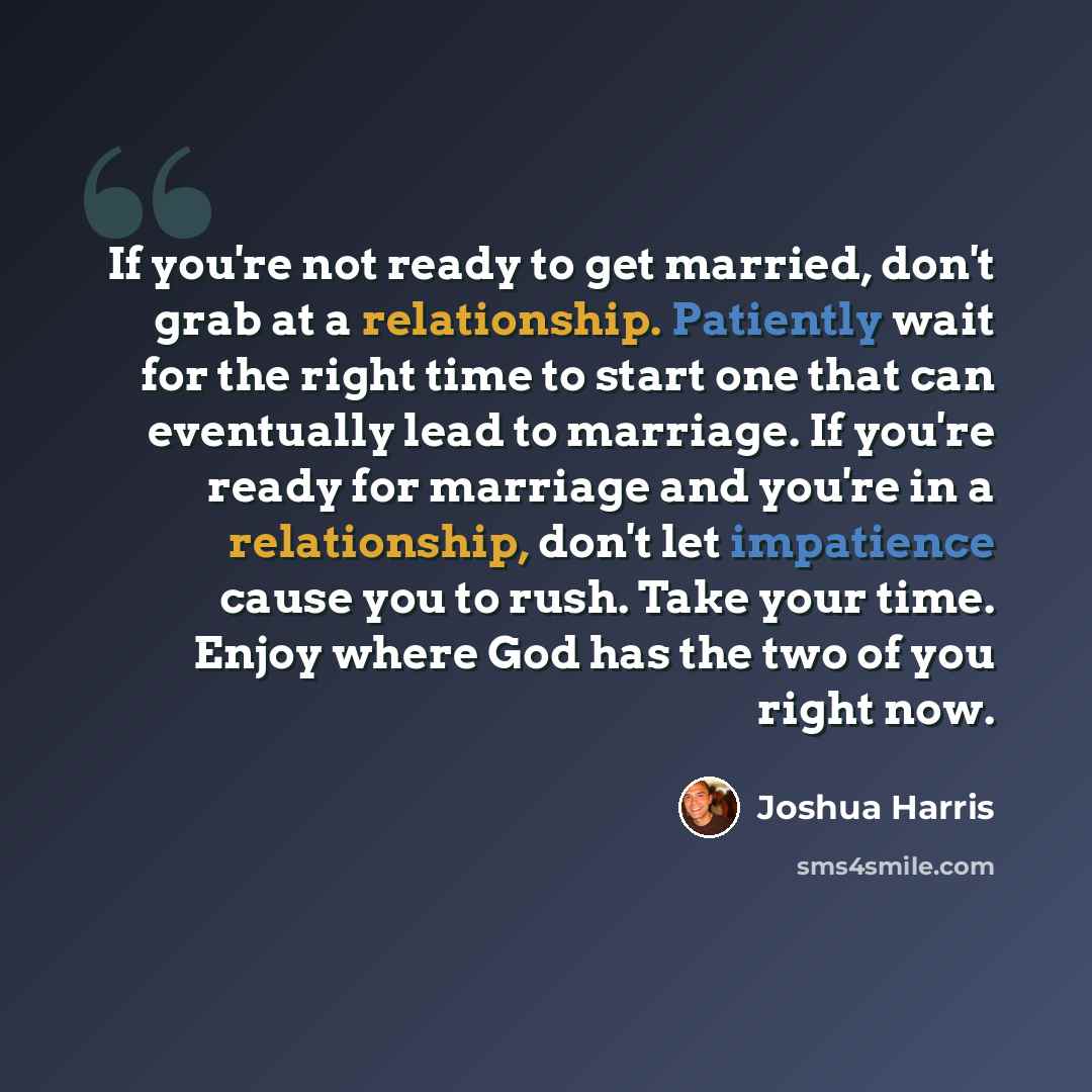 “If you're not ready to get married, don't grab at a relationship. Patiently wait for the right time to start one that can eventually lead to marriage. If you're ready for marriage and you're in a relationship, don't let impatience cause you to rush. Take your time. Enjoy where God has the two of…” quote by Joshua Harris