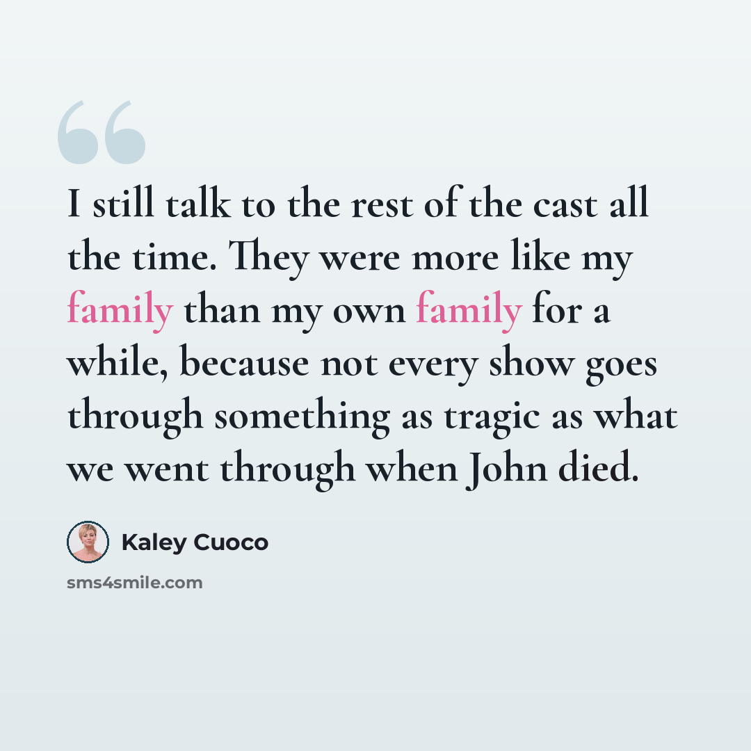 “I still talk to the rest of the cast all the time. They were more like my family than my own family for a while, because not every show goes through something as tragic as what we went through when John died.” quote by Kaley Cuoco