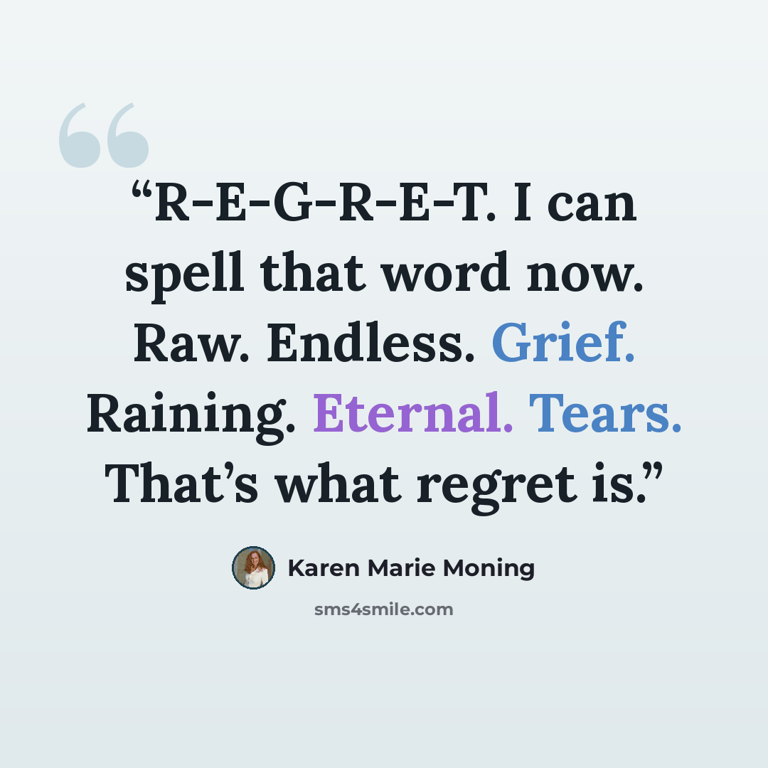 “R-E-G-R-E-T. I can spell that word now. Raw. Endless. Grief. Raining. Eternal. Tears. That’s what regret is.” quote by Karen Marie Moning
