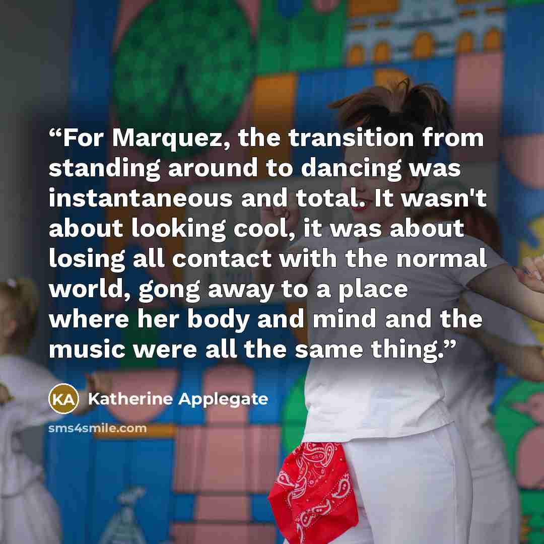 “For Marquez, the transition from standing around to dancing was instantaneous and total. It wasn't about looking cool, it was about losing all contact with the normal world, gong away to a place where her body and mind and the music were all the same thing.” quote by Katherine Applegate