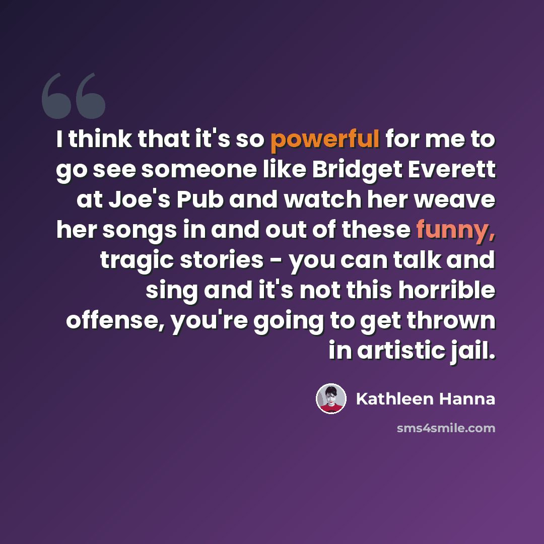 “I think that it's so powerful for me to go see someone like Bridget Everett at Joe's Pub and watch her weave her songs in and out of these funny, tragic stories - you can talk and sing and it's not this horrible offense, you're going to get thrown in artistic jail.” quote by Kathleen Hanna