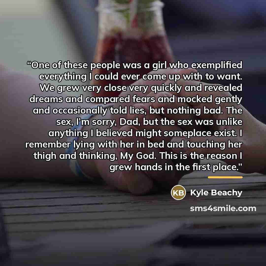 “One of these people was a girl who exemplified everything I could ever come up with to want. We grew very close very quickly and revealed dreams and compared fears and mocked gently and occasionally told lies, but nothing bad. The sex, I’m sorry, Dad, but the sex was unlike anything I believed…” quote by Kyle Beachy