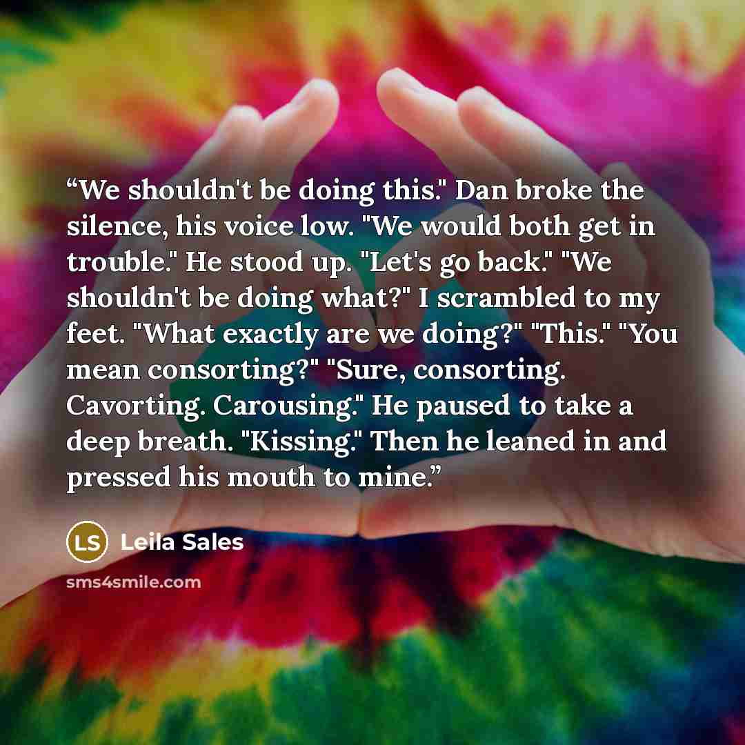 “We shouldn't be doing this." Dan broke the silence, his voice low. "We would both get in trouble." He stood up. "Let's go back." "We shouldn't be doing what?" I scrambled to my feet. "What exactly are we doing?" "This." "You mean consorting?" "Sure, consorting. Cavorting. Carousing." He paused to…” quote by Leila Sales
