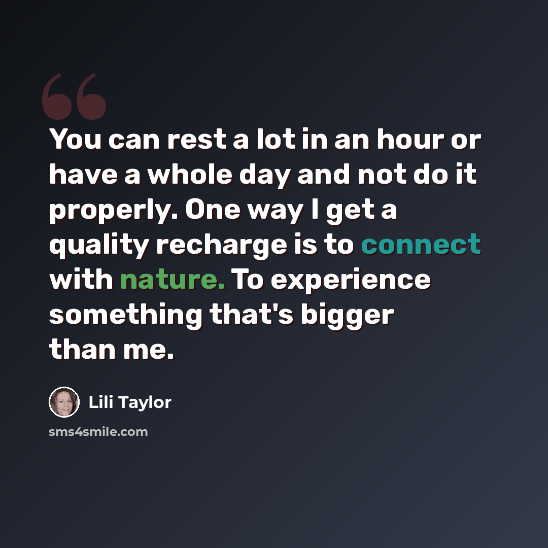 “You can rest a lot in an hour or have a whole day and not do it properly. One way I get a quality recharge is to connect with nature. To experience something that's bigger than me.” quote by Lili Taylor