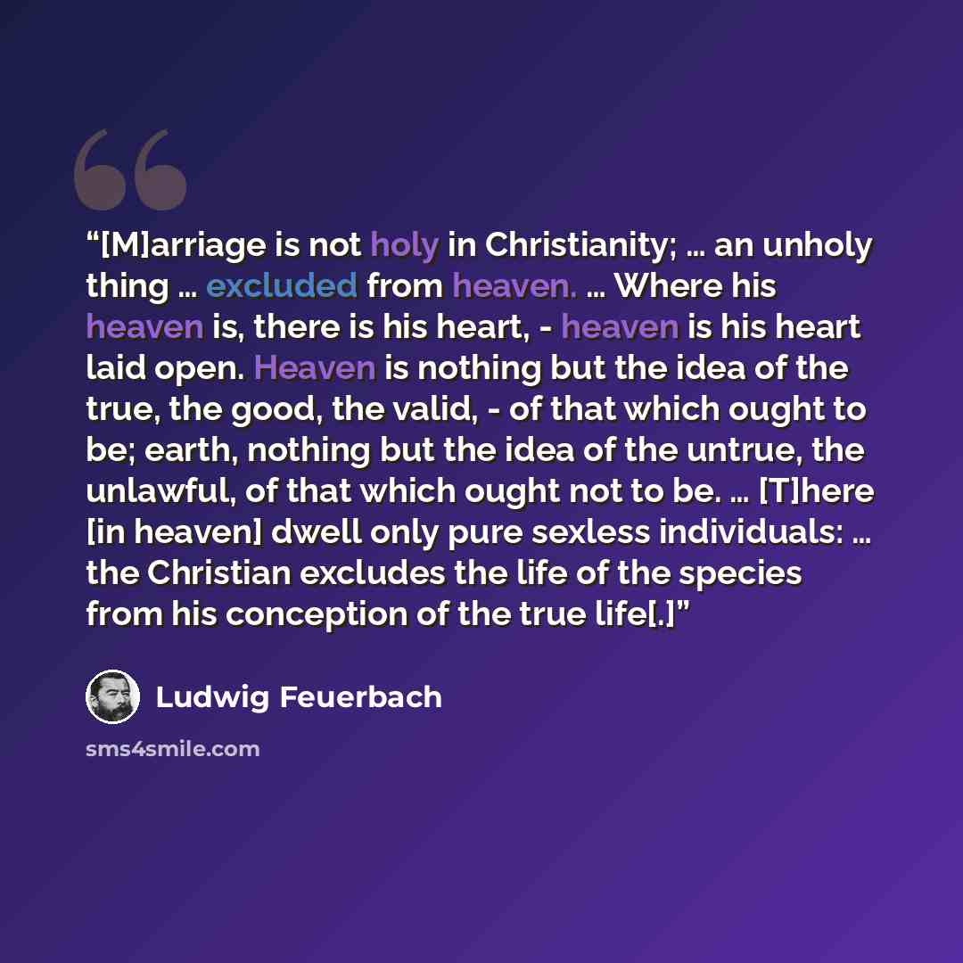 “[M]arriage is not holy in Christianity; … an unholy thing … excluded from heaven. … Where his heaven is, there is his heart, - heaven is his heart laid open. Heaven is nothing but the idea of the true, the good, the valid, - of that which ought to be; earth, nothing but the idea of the untrue, the…” quote by Ludwig Feuerbach