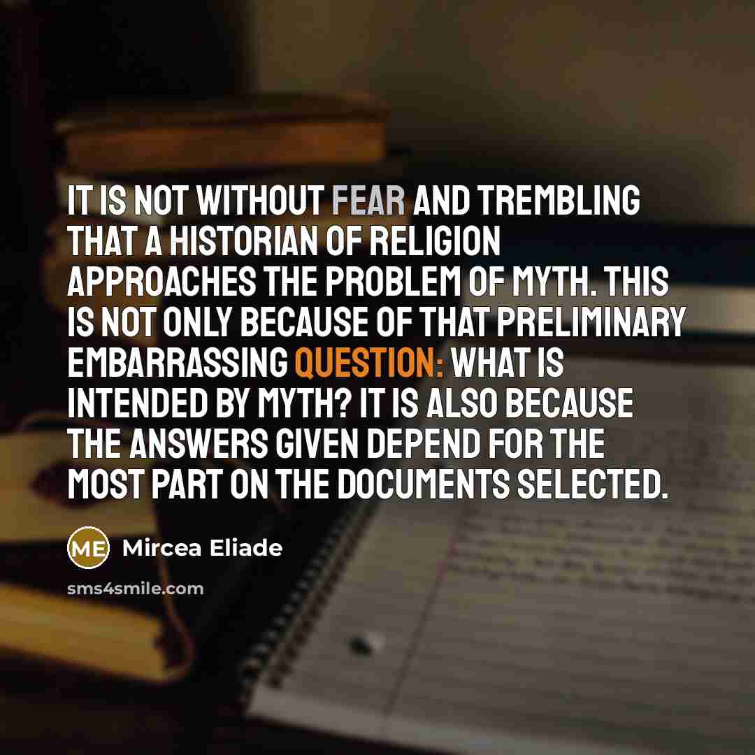 “It is not without fear and trembling that a historian of religion approaches the problem of myth. This is not only because of that preliminary embarrassing question: what is intended by myth? It is also because the answers given depend for the most part on the documents selected.” quote by Mircea Eliade