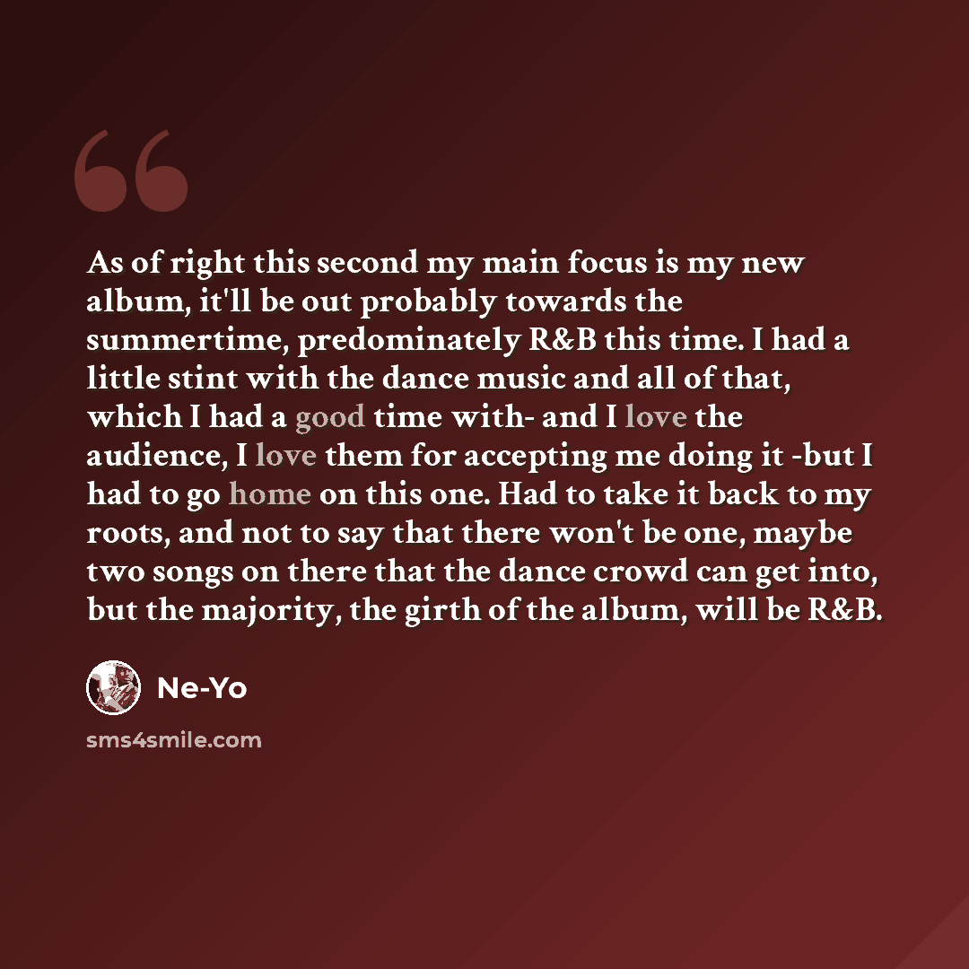 “As of right this second my main focus is my new album, it'll be out probably towards the summertime, predominately R&B this time. I had a little stint with the dance music and all of that, which I had a good time with- and I love the audience, I love them for accepting me doing it -but I had to go…” quote by Ne-Yo