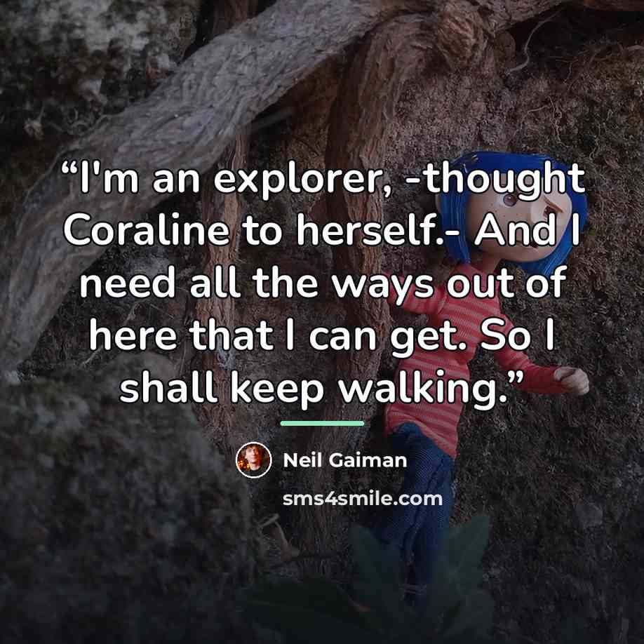 “I'm an explorer, -thought Coraline to herself.- And I need all the ways out of here that I can get. So I shall keep walking.” quote by Neil Gaiman