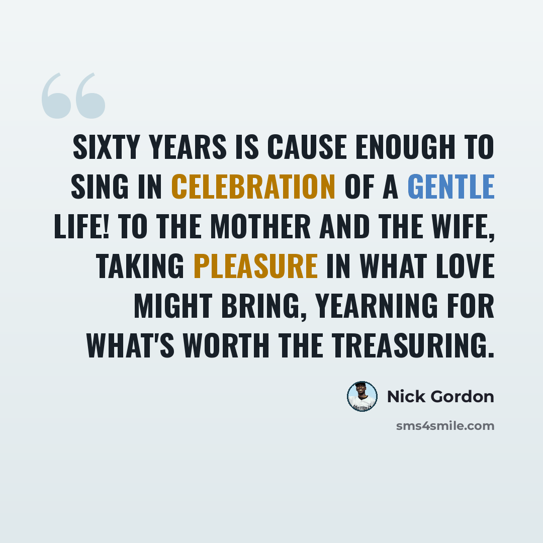 “Sixty years is cause enough to sing In celebration of a gentle life! To the mother and the wife, Taking pleasure in what love might bring, Yearning for what's worth the treasuring.” quote by Nick Gordon