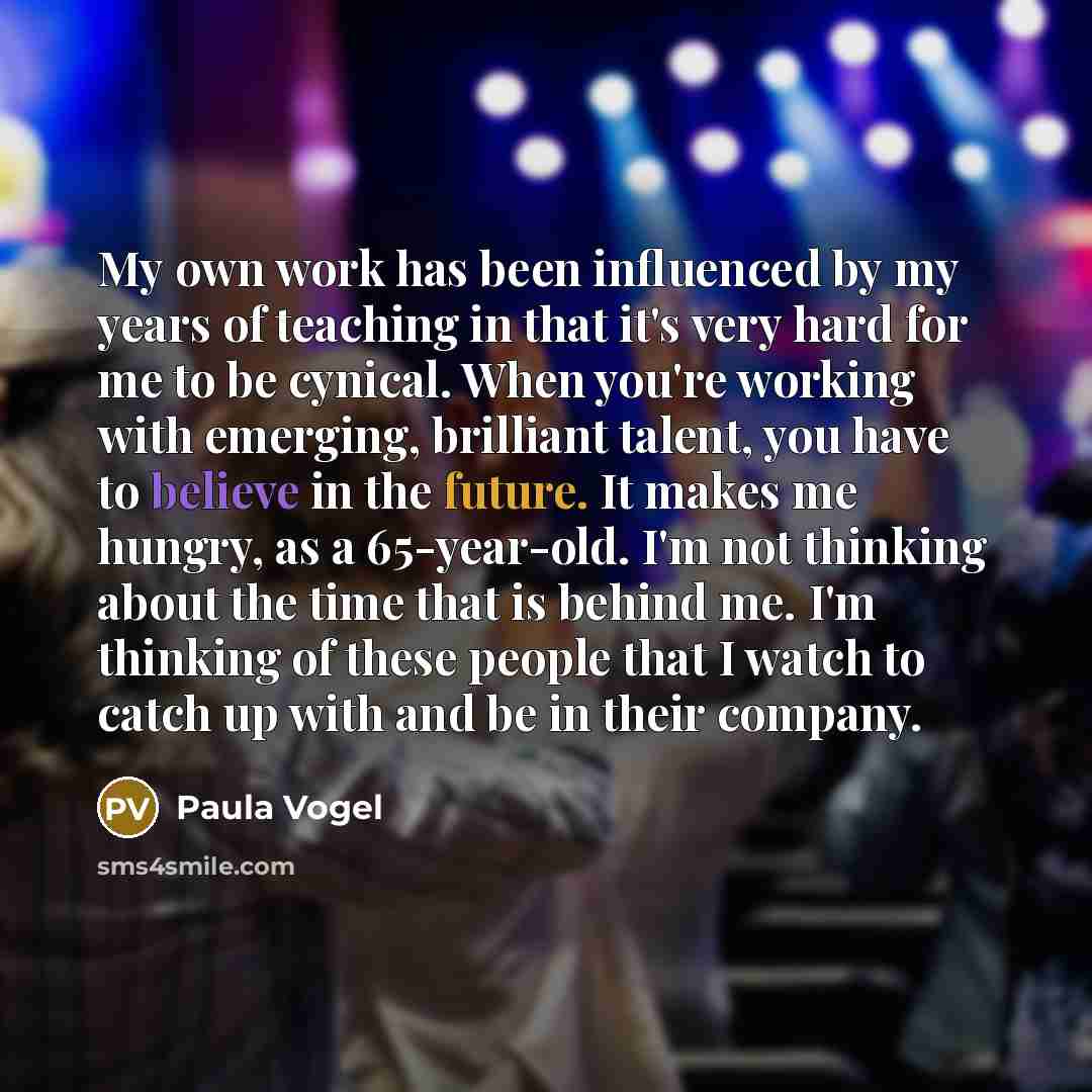 “My own work has been influenced by my years of teaching in that it's very hard for me to be cynical. When you're working with emerging, brilliant talent, you have to believe in the future. It makes me hungry, as a 65-year-old. I'm not thinking about the time that is behind me. I'm thinking of…” quote by Paula Vogel