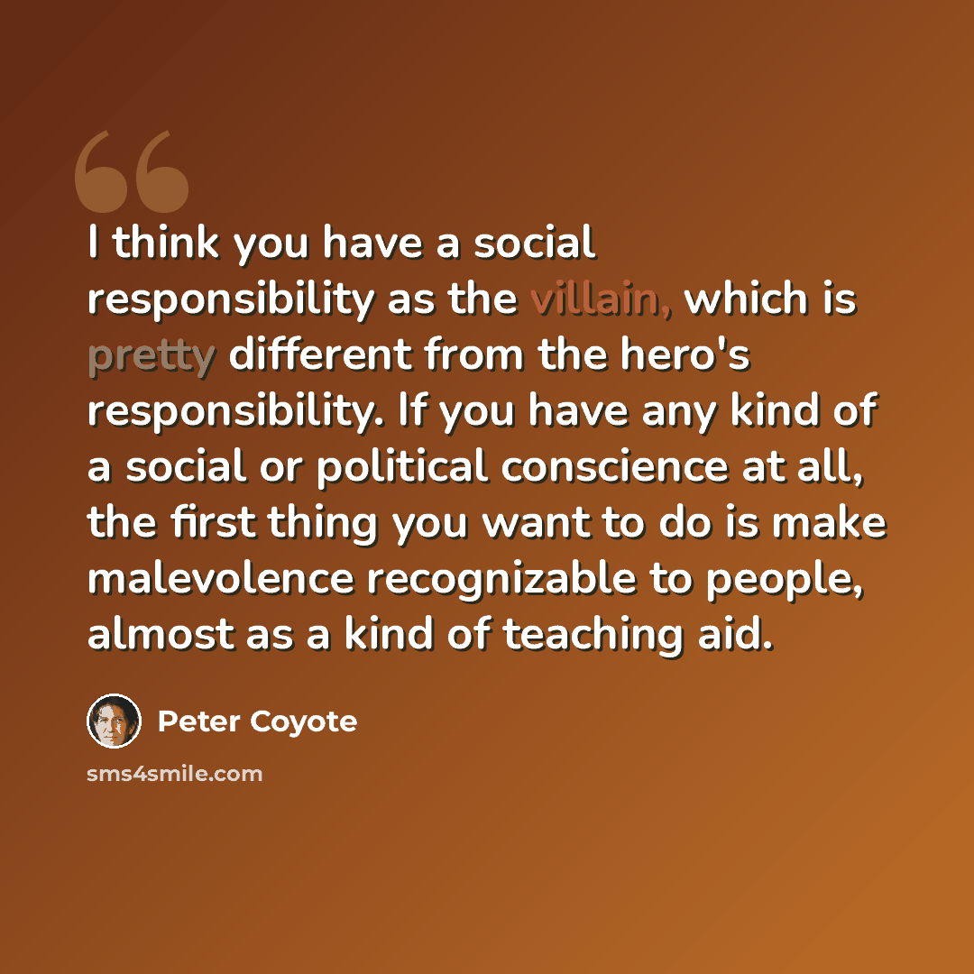 “I think you have a social responsibility as the villain, which is pretty different from the hero's responsibility. If you have any kind of a social or political conscience at all, the first thing you want to do is make malevolence recognizable to people, almost as a kind of teaching aid.” quote by Peter Coyote