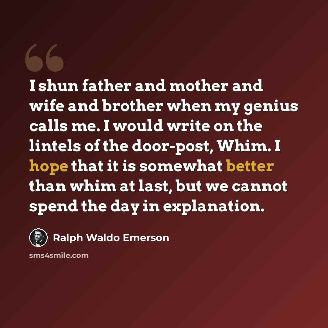“I shun father and mother and wife and brother when my genius calls me. I would write on the lintels of the door-post, Whim. I hope that it is somewhat better than whim at last, but we cannot spend the day in explanation.” quote by Ralph Waldo Emerson