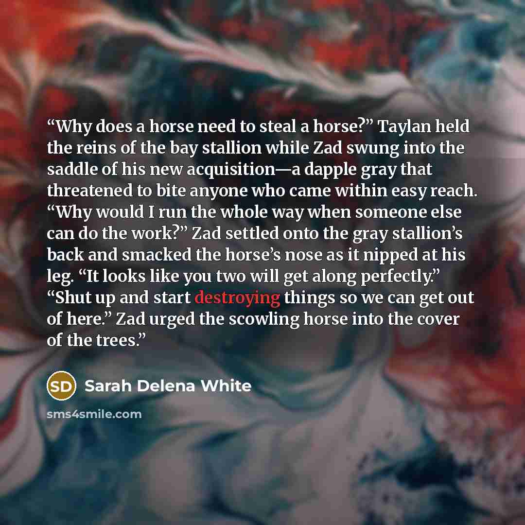 “Why does a horse need to steal a horse?” Taylan held the reins of the bay stallion while Zad swung into the saddle of his new acquisition—a dapple gray that threatened to bite anyone who came within easy reach. “Why would I run the whole way when someone else can do the work?” Zad settled onto the…” quote by Sarah Delena White