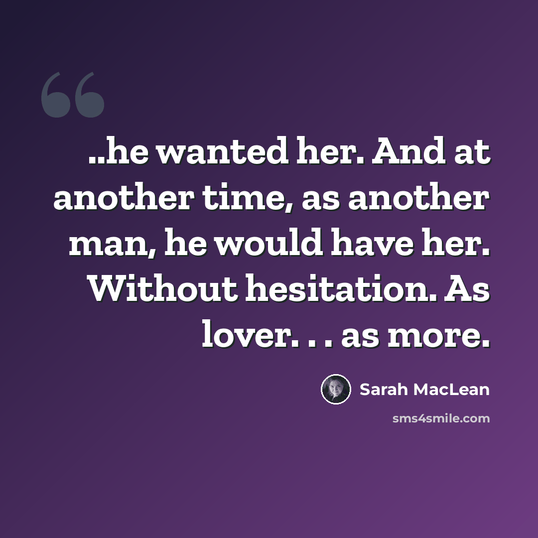 “..he wanted her. And at another time, as another man, he would have her. Without hesitation. As lover. . . as more.” quote by Sarah MacLean