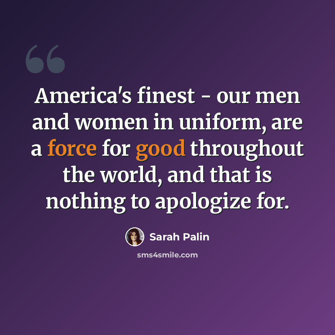“America's finest - our men and women in uniform, are a force for good throughout the world, and that is nothing to apologize for.” quote by Sarah Palin