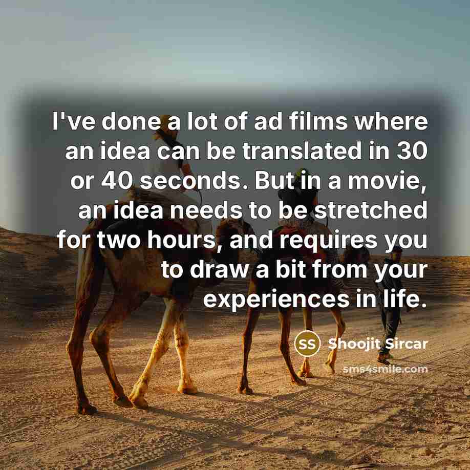 “I've done a lot of ad films where an idea can be translated in 30 or 40 seconds. But in a movie, an idea needs to be stretched for two hours, and requires you to draw a bit from your experiences in life.” quote by Shoojit Sircar