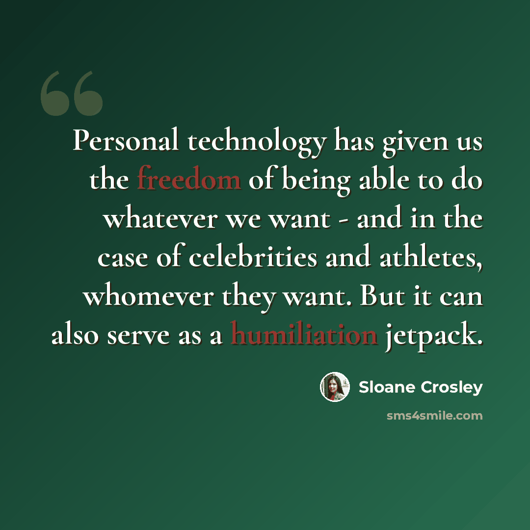“Personal technology has given us the freedom of being able to do whatever we want - and in the case of celebrities and athletes, whomever they want. But it can also serve as a humiliation jetpack.” quote by Sloane Crosley
