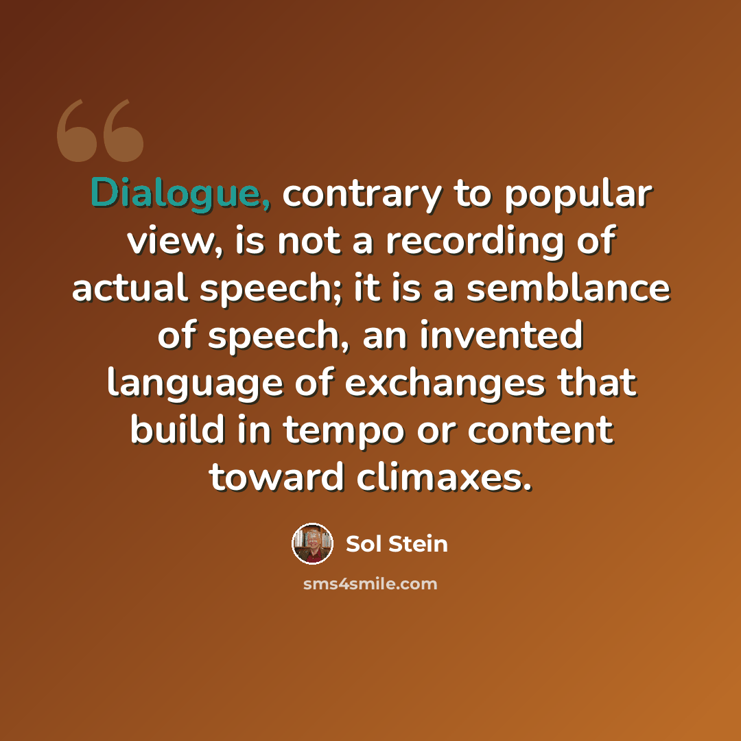 “Dialogue, contrary to popular view, is not a recording of actual speech; it is a semblance of speech, an invented language of exchanges that build in tempo or content toward climaxes.” quote by Sol Stein