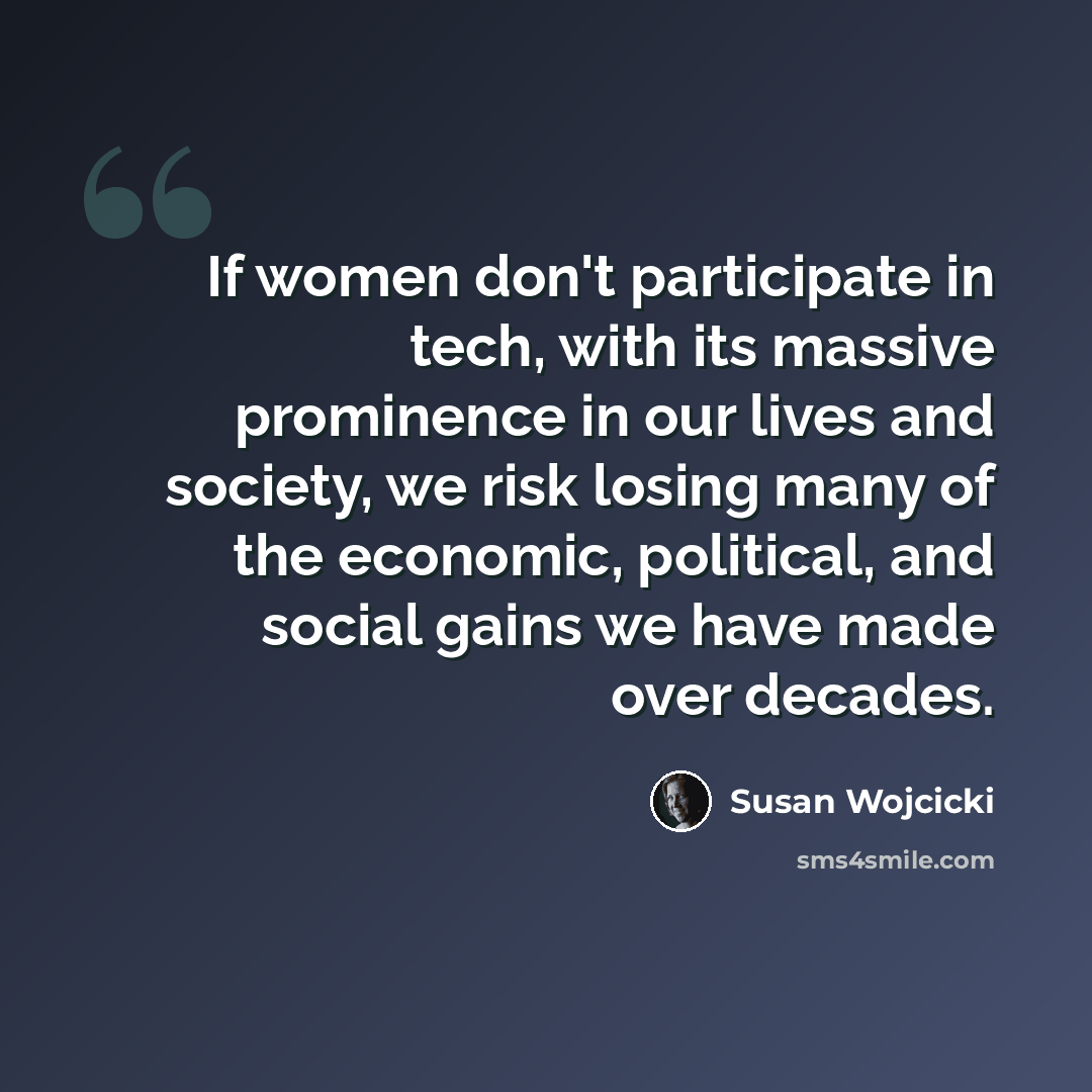 “If women don't participate in tech, with its massive prominence in our lives and society, we risk losing many of the economic, political, and social gains we have made over decades.” quote by Susan Wojcicki