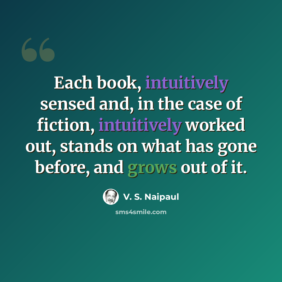 “Each book, intuitively sensed and, in the case of fiction, intuitively worked out, stands on what has gone before, and grows out of it.” quote by V. S. Naipaul