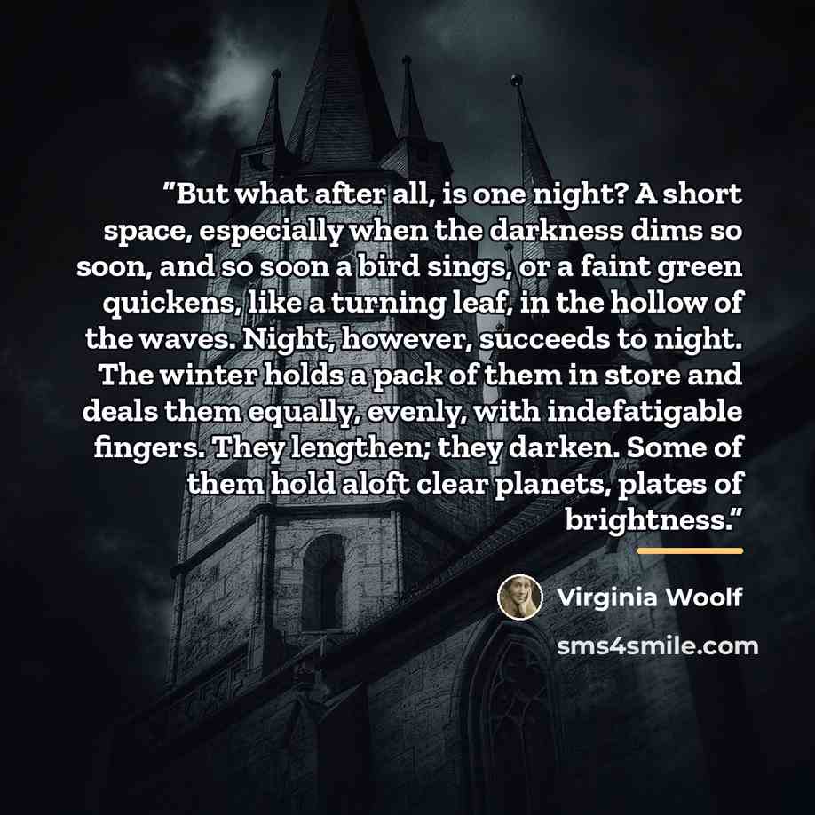 “But what after all, is one night? A short space, especially when the darkness dims so soon, and so soon a bird sings, or a faint green quickens, like a turning leaf, in the hollow of the waves. Night, however, succeeds to night. The winter holds a pack of them in store and deals them equally…” quote by Virginia Woolf