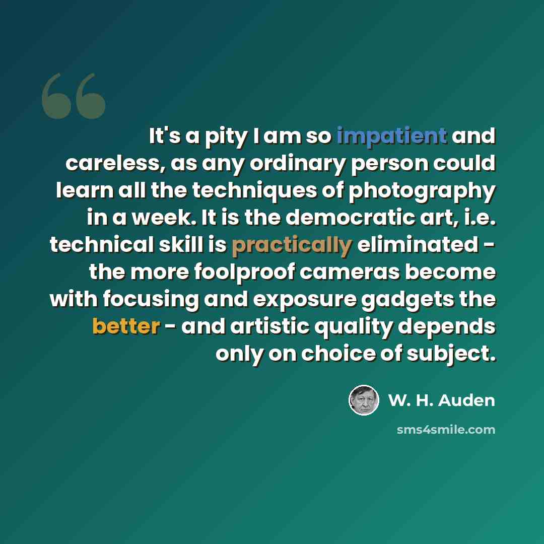 “It's a pity I am so impatient and careless, as any ordinary person could learn all the techniques of photography in a week. It is the democratic art, i.e. technical skill is practically eliminated - the more foolproof cameras become with focusing and exposure gadgets the better - and artistic…” quote by W. H. Auden