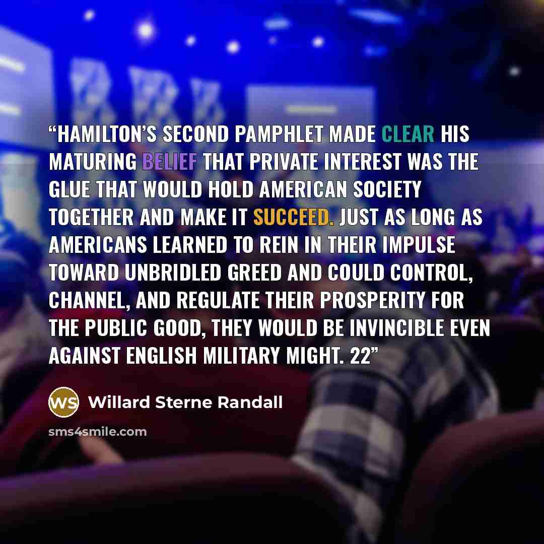 “Hamilton’s second pamphlet made clear his maturing belief that private interest was the glue that would hold American society together and make it succeed. Just as long as Americans learned to rein in their impulse toward unbridled greed and could control, channel, and regulate their prosperity…” quote by Willard Sterne Randall