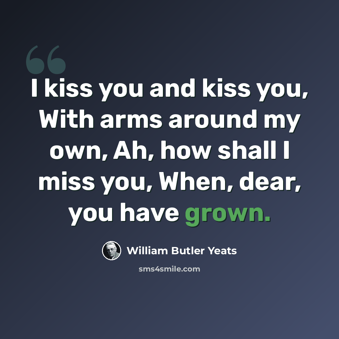 “I kiss you and kiss you, With arms around my own, Ah, how shall I miss you, When, dear, you have grown.” quote by William Butler Yeats