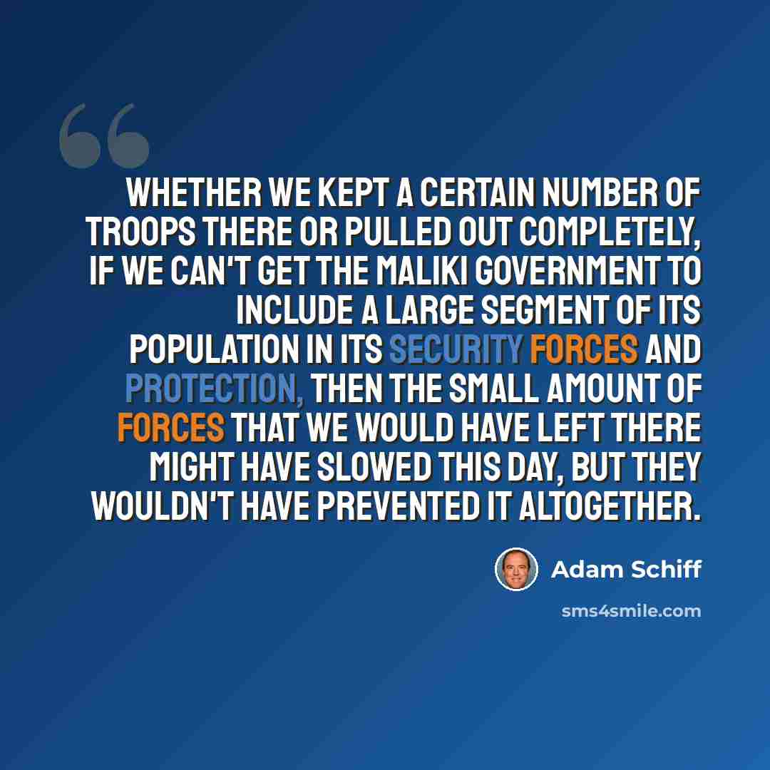 “Whether we kept a certain number of troops there or pulled out completely, if we can't get the Maliki government to include a large segment of its population in its security forces and protection, then the small amount of forces that we would have left there might have slowed this day, but they…” quote by Adam Schiff