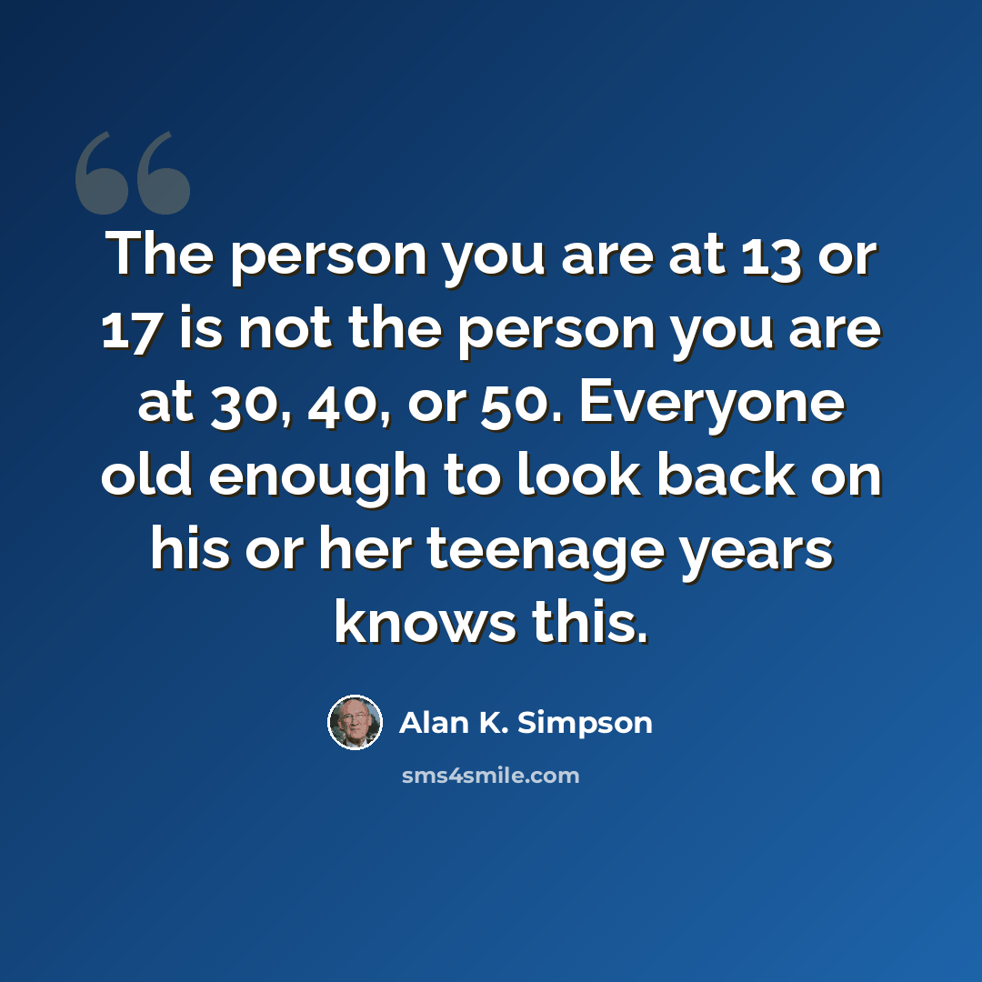 “The person you are at 13 or 17 is not the person you are at 30, 40, or 50. Everyone old enough to look back on his or her teenage years knows this.” quote by Alan K. Simpson