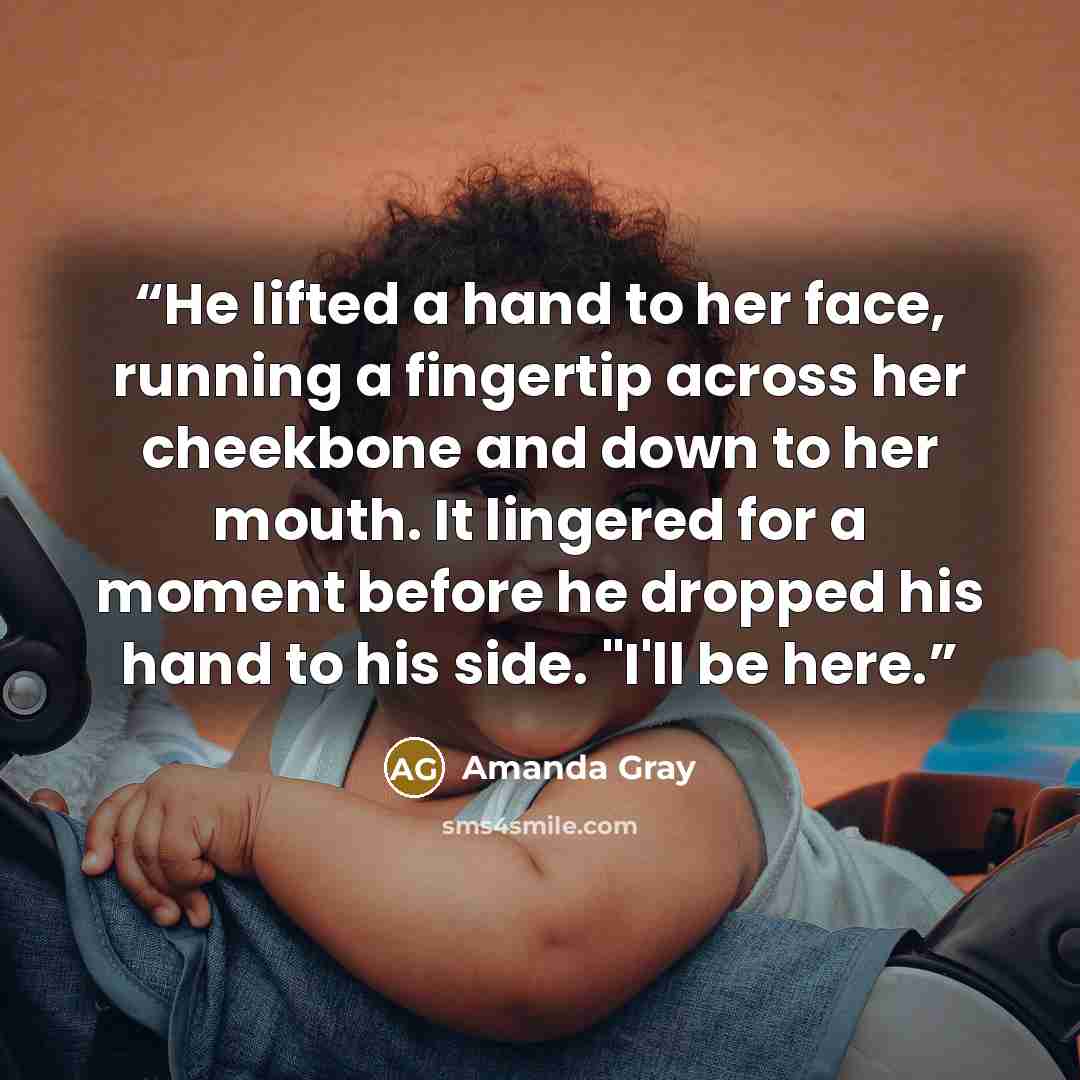 “He lifted a hand to her face, running a fingertip across her cheekbone and down to her mouth. It lingered for a moment before he dropped his hand to his side. "I'll be here.” quote by Amanda Gray