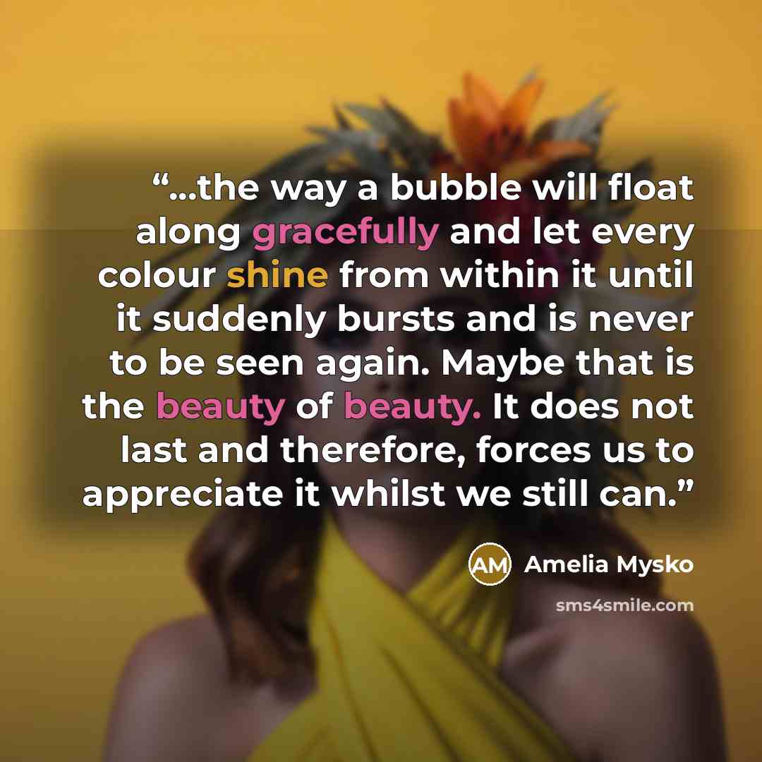 “...the way a bubble will float along gracefully and let every colour shine from within it until it suddenly bursts and is never to be seen again. Maybe that is the beauty of beauty. It does not last and therefore, forces us to appreciate it whilst we still can.” quote by Amelia Mysko