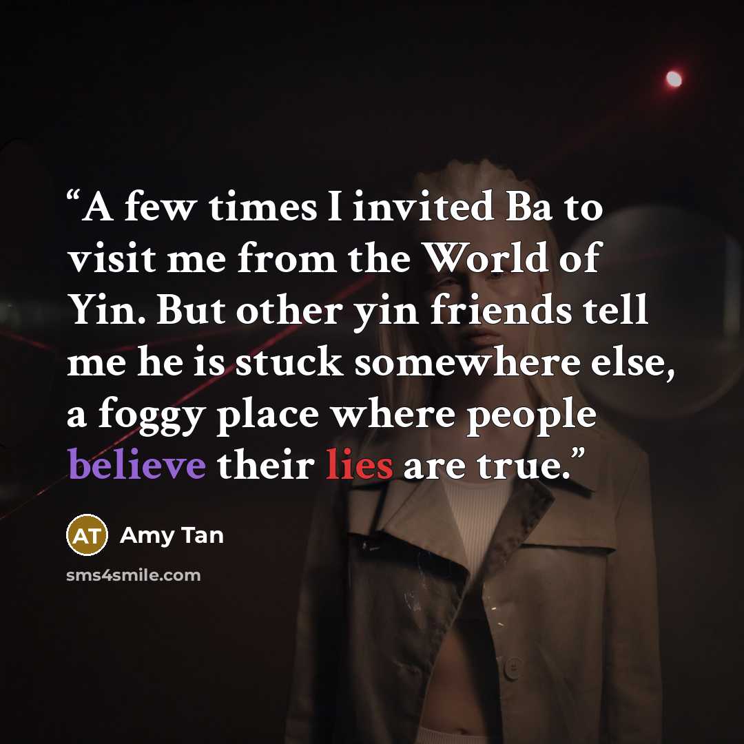 “A few times I invited Ba to visit me from the World of Yin. But other yin friends tell me he is stuck somewhere else, a foggy place where people believe their lies are true.” quote by Amy Tan