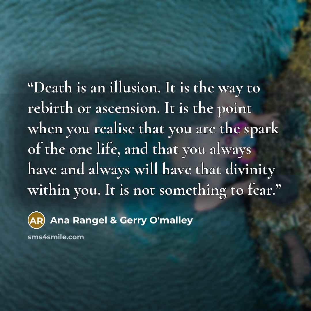 “Death is an illusion. It is the way to rebirth or ascension. It is the point when you realise that you are the spark of the one life, and that you always have and always will have that divinity within you. It is not something to fear.” quote by Ana Rangel & Gerry O'malley